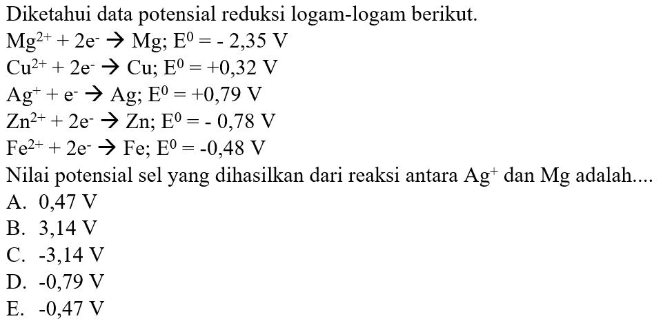 Diketahui data potensial reduksi logam-logam berikut. 
Mg^(2+) + 2 e^- -> Mg; E = - 2,35 V 
Cu^(2+) + 2 e^- -> Cu; E = +0,32 V 
Ag^+ + e^- -> Ag; E = +0,79 V 
Zn^(2+) + 2 e^- -> Zn; E= - 0,78 V 
Fe^(2+) + 2 e^- -> Fe; E = -0,48 V Nilai potensial sel yang dihasilkan dari reaksi antara Ag^+ dan Mg adalah 