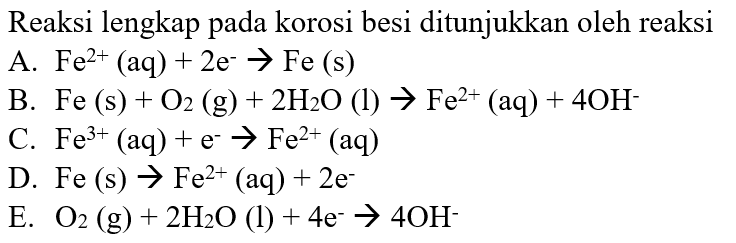 Reaksi lengkap pada korosi besi ditunjukkan oleh reaksiA. Fe^2+(aq)+2e^- ->Fe(s) B. Fe(s)+O2(g)+2H2O(l)->Fe^2+(aq)+4OH^- C. Fe^3+(aq)+e^-->Fe^2+(aq) D. Fe(s)->Fe^2+(aq)+2e^- E. O2(g)+2H2O(l)+4e^-->4OH^- 