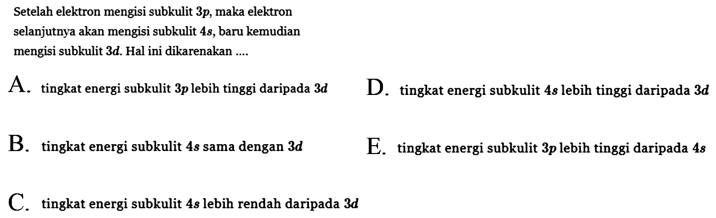 Setelah elektron mengisi subkulit 3p, maka elektron
selanjutnya akan mengisi subkulit 4s, baru kemudian mengisi subkulit 3d. Hal ini dikarenakan ....
A. tingkat energi subkulit 3p lebih tinggi daripada 3d 
D. tingkat energi subkulit 4s lebih tinggi daripada 3d 
B. tingkat energi subkulit 4s sama dengan 3d
E. tingkat energi subkulit 3p lebih tinggi daripada 4s 
C. tingkat energi subkulit 4s lebih rendah daripada 3d 