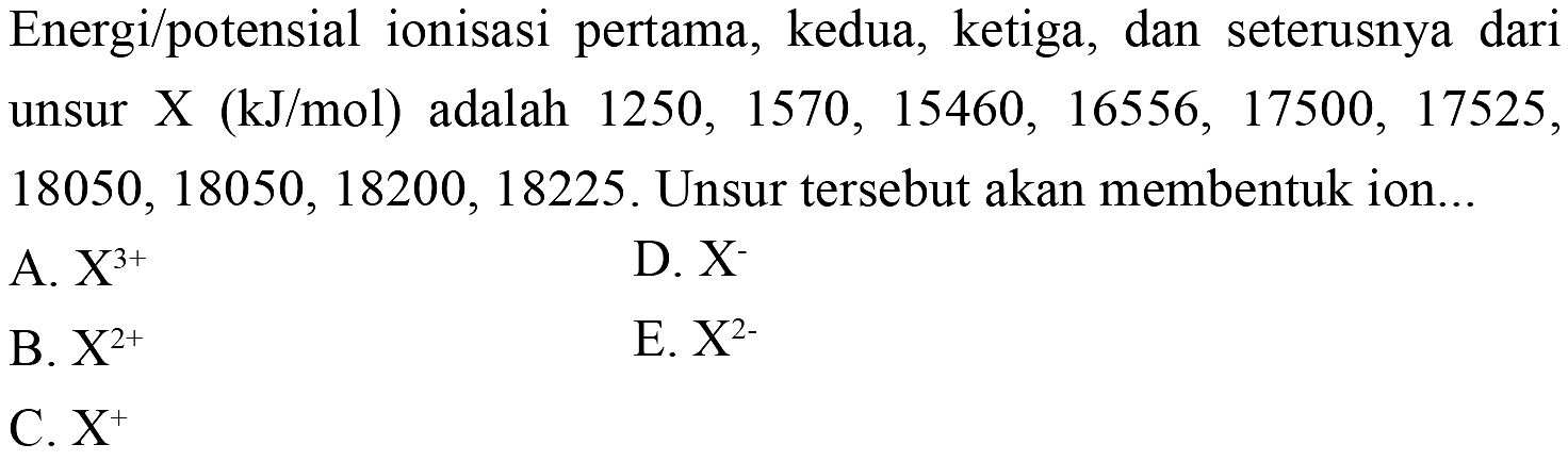 Energi/potensial ionisasi pertama, kedua, ketiga, dan seterusnya dari unsur X (kJ/mol) adalah 1250,1570,15460,16556,17500,17525,18050,18050,18200,18225. Unsur tersebut akan membentuk ion... A. X^3+ B. X^2+ C. X^+ D. X^- E. X^2- 