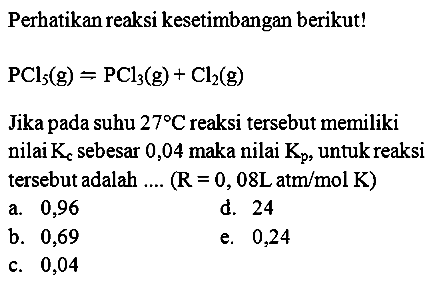 Perhatikan reaksi kesetimbangan berikut! PCl5(g) <=> PCl3(g) + Cl2(g) Jika pada suhu 27 C reaksi tersebut memiliki nilai Kc sebesar 0,04 maka nilai Kp, untuk reaksi tersebut adalah .... (R=0,08 L atm/mol K) 