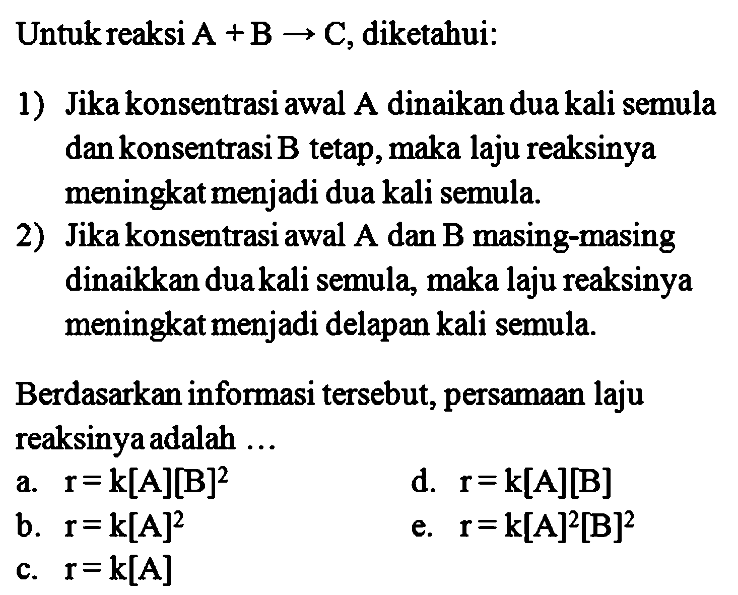 Untuk reaksi A + B -> C, diketahui:1) Jika konsentrasi awal A dinaikan dua kali semula dan konsentrasi B tetap, maka laju reaksinya meningkat menjadi dua kali semula.2) Jika konsentrasi awal A dan B masing-masing dinaikkan dua kali semula, maka laju reaksinya meningkat menjadi delapan kali semula.Berdasarkan informasi tersebut, persamaan laju reaksinya adalah ...