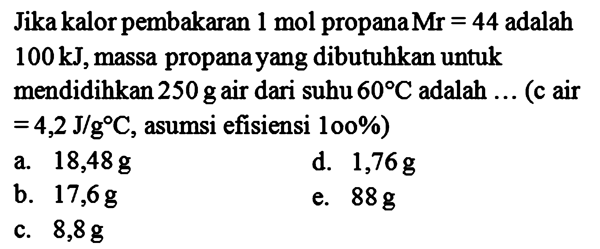 Jika kalor pembakaran 1 mol propana Mr = 44 adalah 100 kJ, massa propana yang dibutuhkan untuk mendidihkan 250 g air dari 60 C adalah ... (c air = 4,2 J/g C, asumsi efisiensi 100%) 