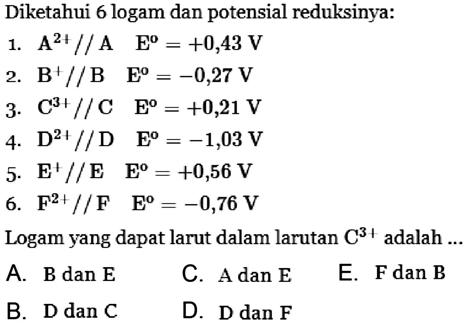 Diketahui 6 logam dan potensial reduksinya: 
1. A^(2+) // A E = +0,43 V 
2. B^+ // B E = -0,27 V 
3. C^(3+) // C E = +0,21 V 
4. D^(2+) // D E = -1,03 V 
5. E^+ // E E = +0,56 V 
6. F^(2+) // F E = -0,76 V 
Logam yang dapat larut dalam larutan C^(3+) adalah ...