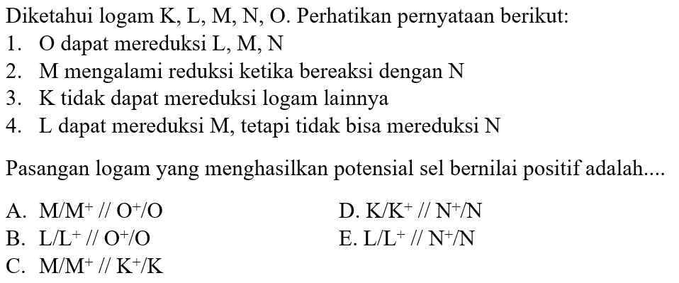 Diketahui logam K, L, M, N, O. Perhatikan pernyataan berikut: 
1. O dapat mereduksi L, M, N 
2. M mengalami reduksi ketika bereaksi dengan N 
3. K tidak dapat mereduksi logam lainnya 
4. L dapat mereduksi M, tetapi tidak bisa mereduksi N 
Pasangan logam yang menghasilkan potensial sel bernilai positif adalah....