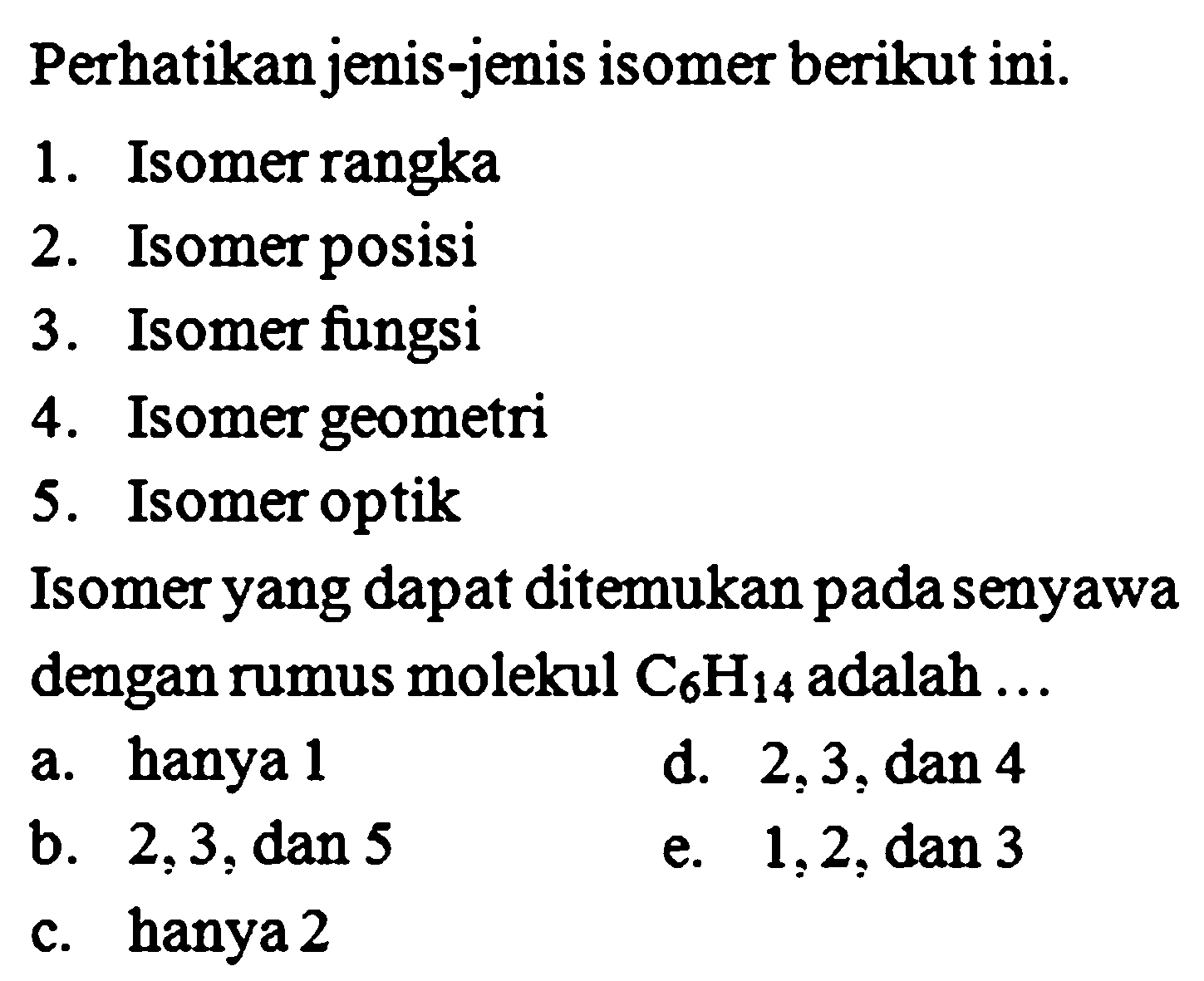 Perhatikan jenis-jenis isomer berikut ini. 1. Isomer rangka 2. Isomer posisi 3. Isomer fungsi 4. Isomer geometri 5. Isomer optik Isomer yang dapat ditemukan pada senyawa dengan rumus molekul C6H14 adalah ... 