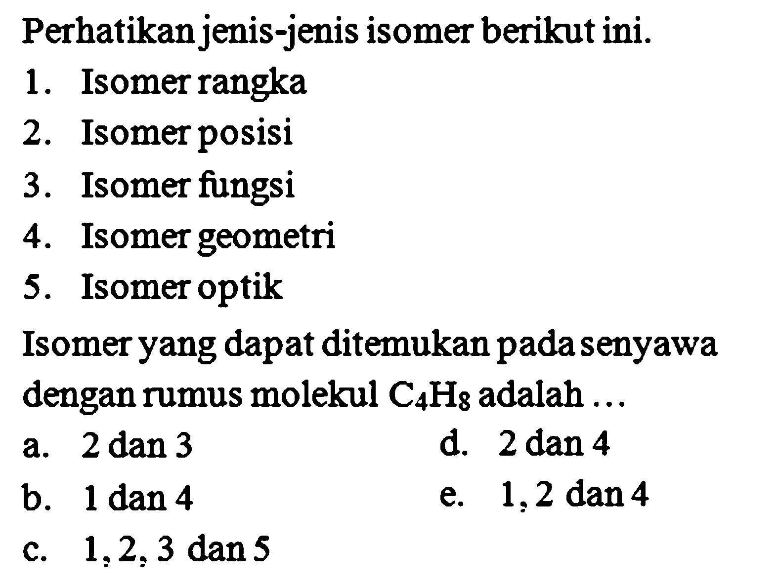 Perhatikan jenis-jenis isomer berikut ini. 1. Isomer rangka 2. Isomer posisi 3. Isomer fungsi 4. Isomer geometri 5. Isomer optik Isomer yang dapat ditemukan pada senyawa dengan rumus molekul C4H8 adalah ... 