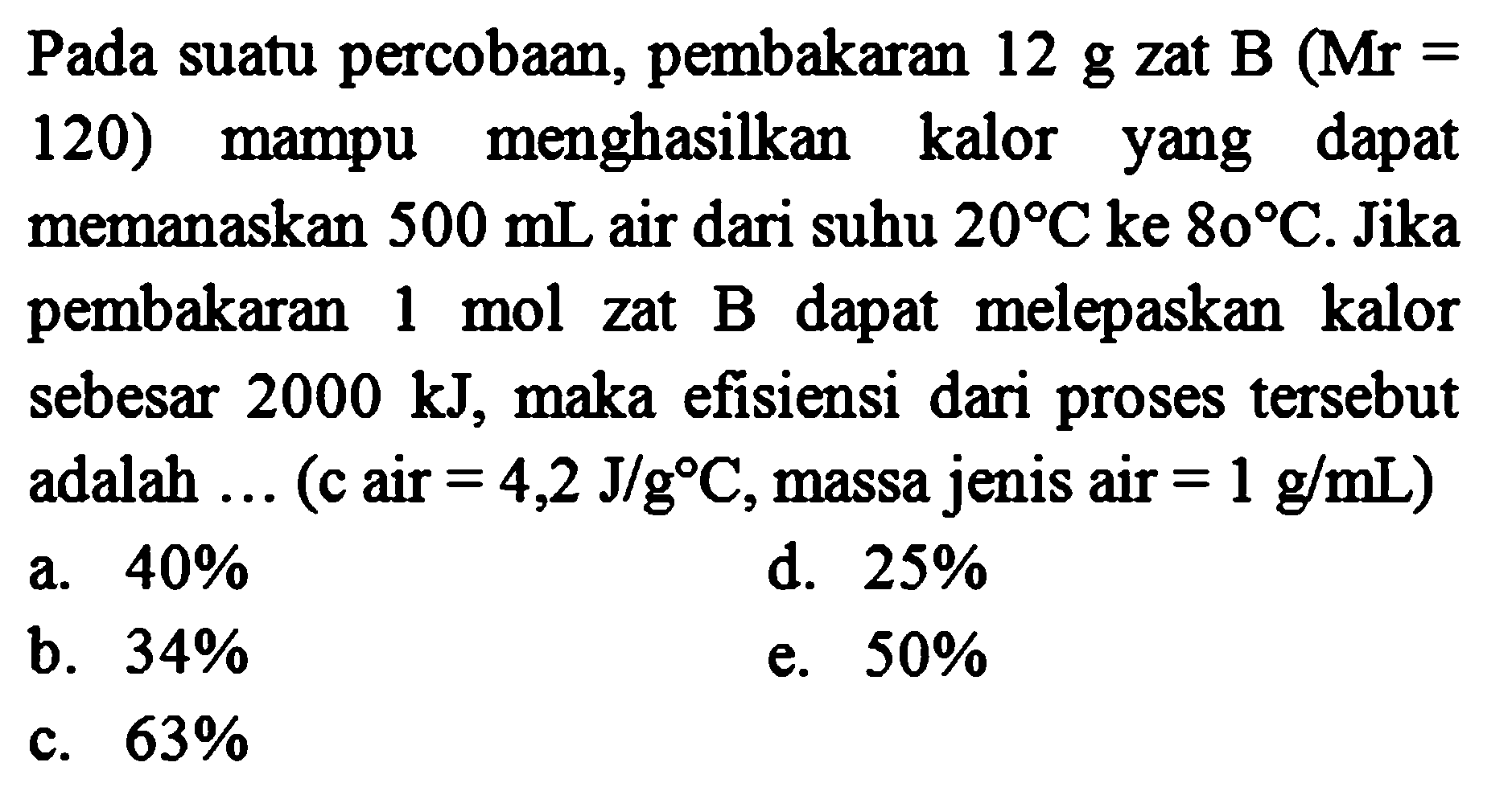 Pada suatu percobaan, pembakaran 12 g zat B (Mr = 120) mampu menghasilkan kalor yang dapat memanaskan 500 mL air dari suhu 20 C ke 80 C. Jika pembakaran 1 mol zat B dapat melepaskan kalor sebesar 2000 kJ, maka efisiensi dari proses tersebut adalah ... (c air = 4,2 J/g C, massa jenis air = 1 g/mL) 