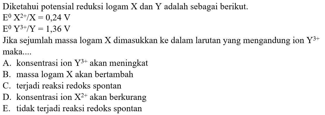 Diketahui potensial reduksi logam X dan Y adalah sebagai berikut. 
E X^(2+) / X = 0,24 V 
E Y^(3+) / Y = 1,36 V 
Jika sejumlah massa logam X dimasukkan ke dalam larutan yang mengandung ion Y^(3+) maka....