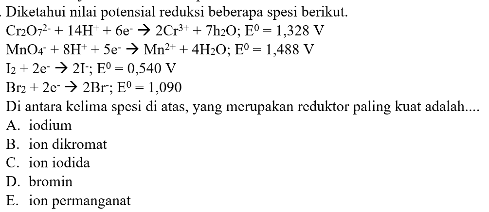 Diketahui nilai potensial reduksi beberapa spesi berikut.


Cr2O7^(2-) + 14 H^+ + 6 e^- -> 2 Cr^(3+) + 7h2O;  E=1,328 V 
MnO4^- + 8 H^+ +5 e^- -> Mn^(2+) + 4H2O;  E=1,488 V 
I2+2e^- -> 2 I^-;  E=0,540 V 
Br2+2e^- -> 2Br^-;  E=1,090


Di antara kelima spesi di atas, yang merupakan reduktor paling kuat adalah....
