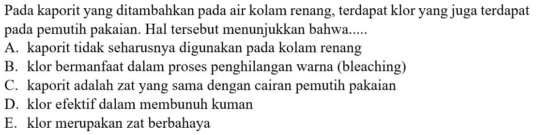 Pada kaporit yang ditambahkan pada air kolam renang, terdapat klor yang juga terdapat pada pemutih pakaian. Hal tersebut menunjukkan bahwa.....
A. kaporit tidak seharusnya digunakan pada kolam renang
B. klor bermanfaat dalam proses penghilangan warna (bleaching)
C. kaporit adalah zat yang sama dengan cairan pemutih pakaian
D. klor efektif dalam membunuh kuman
E. klor merupakan zat berbahaya