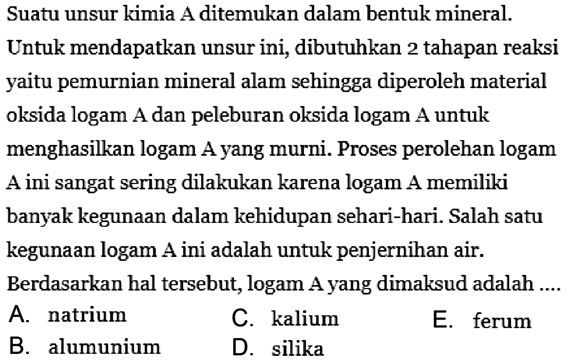 Suatu unsur kimia A ditemukan dalam bentuk mineral.
Untuk mendapatkan unsur ini, dibutuhkan 2 tahapan reaksi yaitu pemurnian mineral alam sehingga diperoleh material oksida logam A dan peleburan oksida logam A untuk menghasilkan logam A yang murni. Proses perolehan logam A ini sangat sering dilakukan karena logam A memiliki banyak kegunaan dalam kehidupan sehari-hari. Salah satu kegunaan logam A ini adalah untuk penjernihan air.
Berdasarkan hal tersebut, logam A yang dimaksud adalah ....
A. natrium
C. kalium
E. ferum
B. alumunium
D. silika