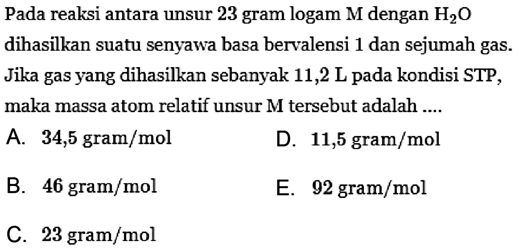 Pada reaksi antara unsur 23 gram logam  M  dengan H2O dihasilkan suatu senyawa basa bervalensi 1 dan sejumah gas. Jika gas yang dihasilkan sebanyak 11,2 L pada kondisi STP, maka massa atom relatif unsur  M  tersebut adalah ....
