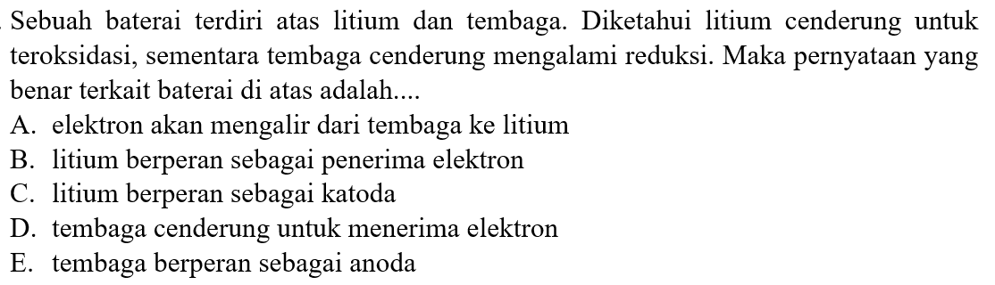 Sebuah baterai terdiri atas litium dan tembaga. Diketahui litium cenderung untuk teroksidasi, sementara tembaga cenderung mengalami reduksi. Maka pernyataan yang benar terkait baterai di atas adalah.... 
A. elektron akan mengalir dari tembaga ke litium 
B. litium berperan sebagai penerima elektron 
C. litium berperan sebagai katoda 
D. tembaga cenderung untuk menerima elektron 
E. tembaga berperan sebagai anoda