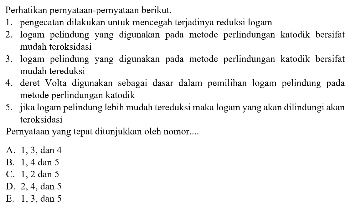 Perhatikan pernyataan-pernyataan berikut.
1. pengecatan dilakukan untuk mencegah terjadinya reduksi logam
2. logam pelindung yang digunakan pada metode perlindungan katodik bersifat mudah teroksidasi
3. logam pelindung yang digunakan pada metode perlindungan katodik bersifat mudah tereduksi
4. deret Volta digunakan sebagai dasar dalam pemilihan logam pelindung pada metode perlindungan katodik
5. jika logam pelindung lebih mudah tereduksi maka logam yang akan dilindungi akan teroksidasi
Pernyataan yang tepat ditunjukkan oleh nomor....
