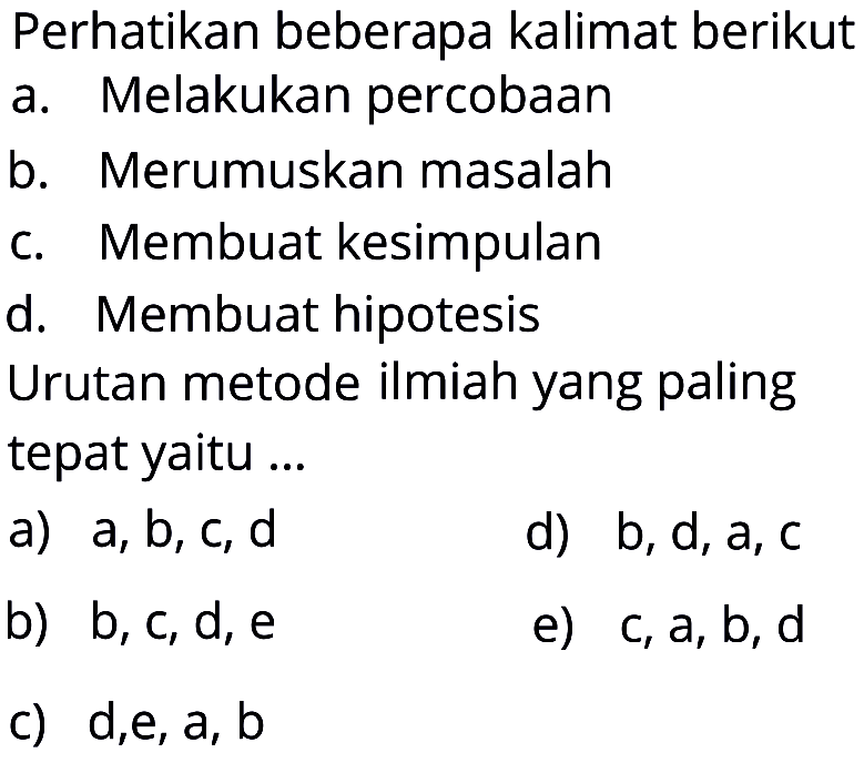 Perhatikan beberapa kalimat berikut 
a. Melakukan percobaan 
b. Merumuskan masalah 
c. Membuat kesimpulan 
d. Membuat hipotesis 
Urutan metode ilmiah yang paling tepat yaitu ... 