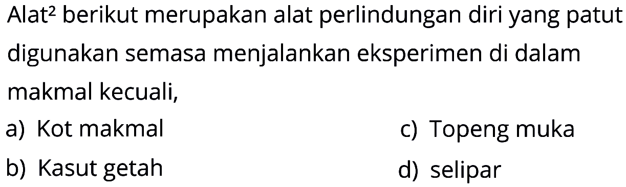 Alat² berikut merupakan alat perlindungan diri yang patut digunakan semasa menjalankan eksperimen di dalam makmal kecuali,
a) Kot makmal
c) Topeng muka
b) Kasut getah
d) selipar