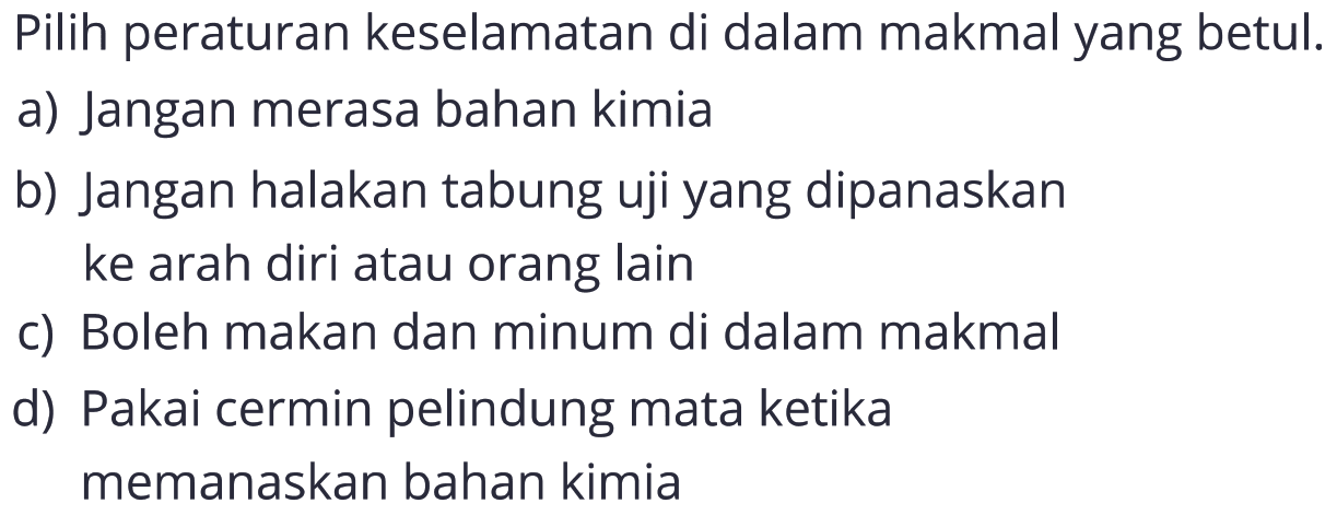 Pilih peraturan keselamatan di dalam makmal yang betul.
a) Jangan merasa bahan kimia
b) Jangan halakan tabung uji yang dipanaskan ke arah diri atau orang lain
c) Boleh makan dan minum di dalam makmal
d) Pakai cermin pelindung mata ketika memanaskan bahan kimia