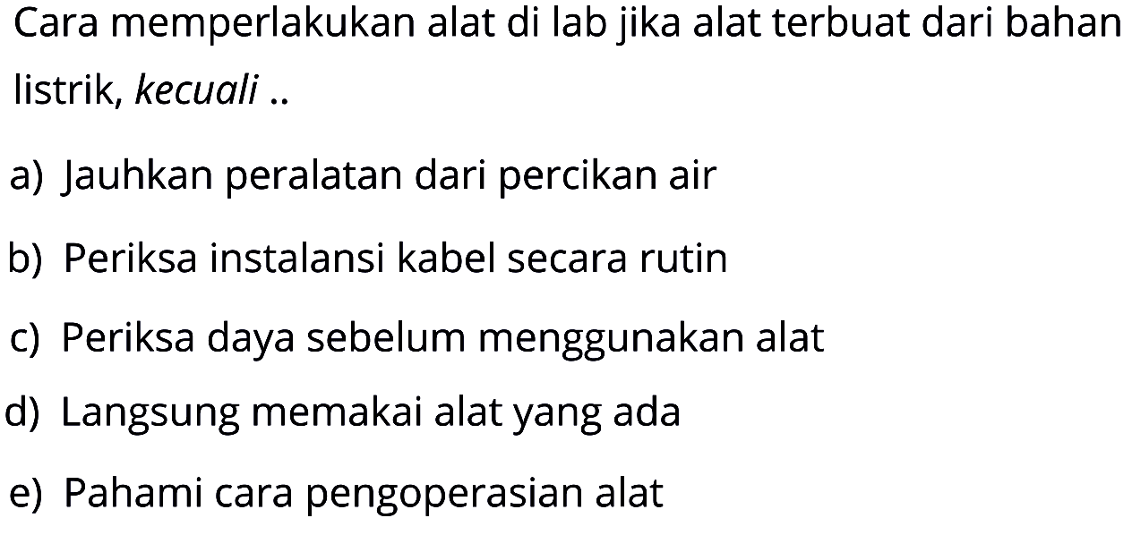 Cara memperlakukan alat di lab jika alat terbuat dari bahan listrik, kecuali ..a) Jauhkan peralatan dari percikan airb) Periksa instalansi kabel secara rutinc) Periksa daya sebelum menggunakan alatd) Langsung memakai alat yang adae) Pahami cara pengoperasian alat