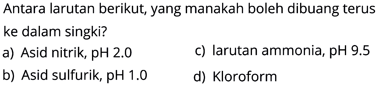 Antara larutan berikut, yang manakah boleh dibuang terus ke dalam singki? 
a) Asid nitrik, pH 2.0 
b) Asid sulfurik, pH 1.0 
c) larutan ammonia, pH 9.5 
d) Kloroform