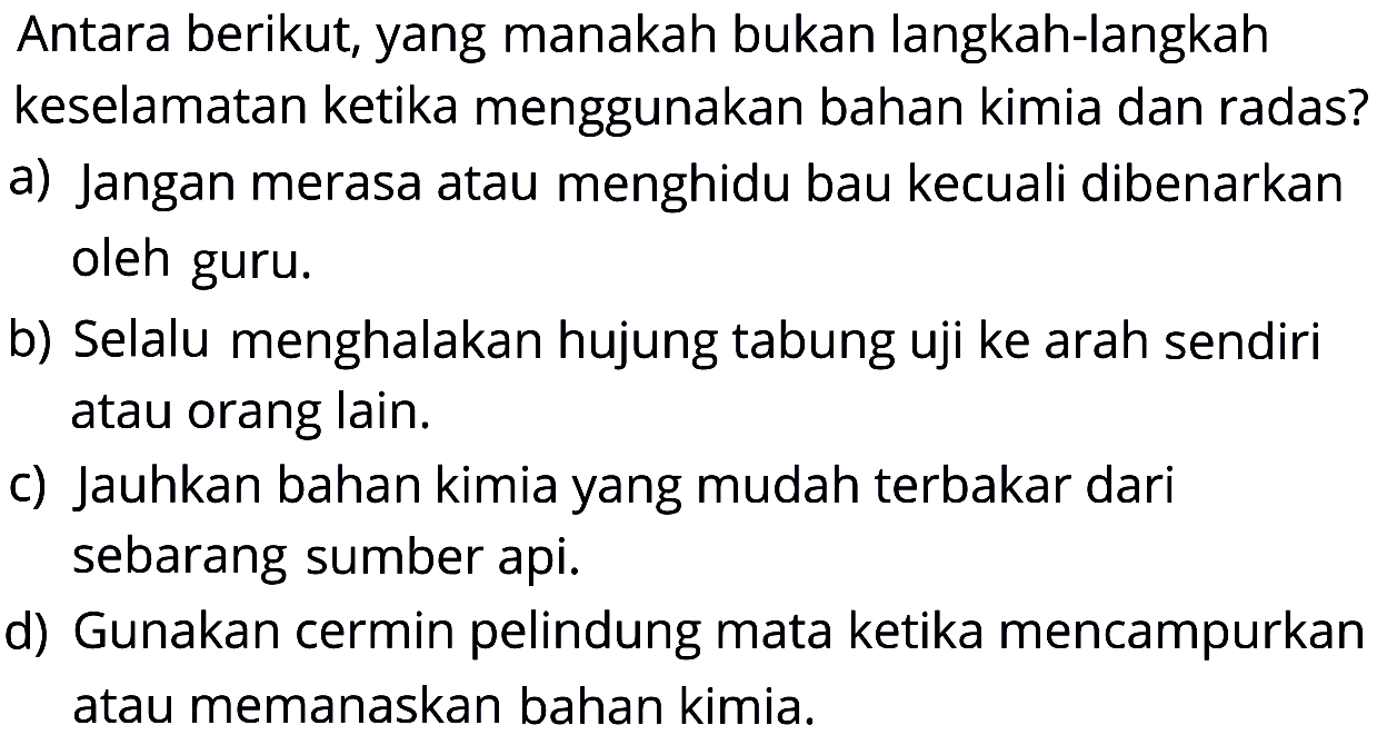 Antara berikut, yang manakah bukan langkah-langkah keselamatan ketika menggunakan bahan kimia dan radas?
a) Jangan merasa atau menghidu bau kecuali dibenarkan oleh guru.
b) Selalu menghalakan hujung tabung uji ke arah sendiri atau orang lain.
c) Jauhkan bahan kimia yang mudah terbakar dari sebarang sumber api.
d) Gunakan cermin pelindung mata ketika mencampurkan atau memanaskan bahan kimia.