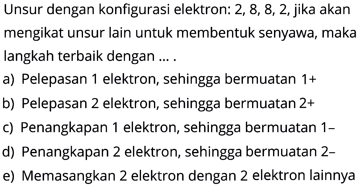 Unsur dengan konfigurasi elektron: 2, 8, 8, 2, jika akan mengikat unsur lain untuk membentuk senyawa, maka langkah terbaik dengan.... a) Pelepasan 1 elektron, sehingga bermuatan 1+ b) Pelepasan 2 elektron, sehingga bermuatan  2+  c) Penangkapan 1 elektron, sehingga bermuatan 1- d) Penangkapan 2 elektron, sehingga bermuatan 2- e) Memasangkan 2 elektron dengan 2 elektron lainnya