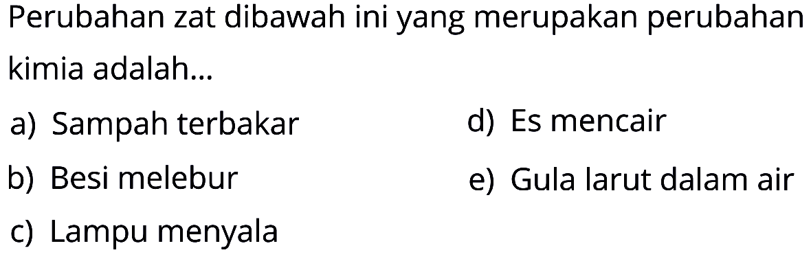 Perubahan zat dibawah ini yang merupakan perubahan kimia adalah...
a) Sampah terbakar
d) Es mencair
b) Besi melebur
e) Gula larut dalam air
c) Lampu menyala