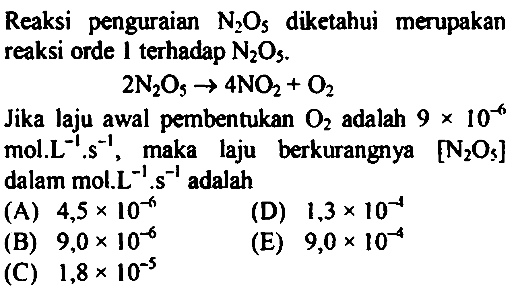 Reaksi penguraian N2O5 diketahui merupakan reaksi orde 1 terhadap N2O5. 
2 N2O5 -> 4 NO2 + O2 
Jika laju awal pembentukan O2 adalah 9 x 10^(-6) mol. L^(-1) . s^(-1), maka laju berkurangnya [N2O5] dalam mol.L^(-1) . s^(-1) adalah 