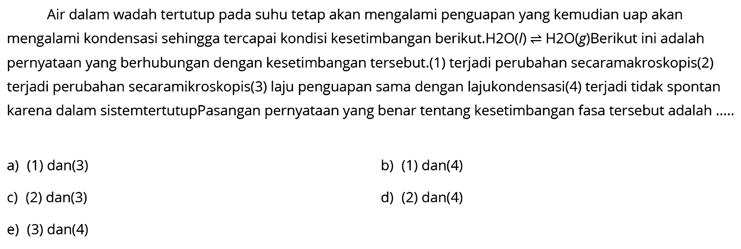 Air dalam wadah tertutup pada suhu tetap akan mengalami penguapan yang kemudian uap akan mengalami kondensasi sehingga tercapai kondisi kesetimbangan berikut.  H2O(l) <=> H2O(g). Berikut ini adalah pernyataan yang berhubungan dengan kesetimbangan tersebut.(1) terjadi perubahan secaramakroskopis(2) terjadi perubahan secaramikroskopis(3) laju penguapan sama dengan lajukondensasi(4) terjadi tidak spontan karena dalam sistemtertutupPasangan pernyataan yang benar tentang kesetimbangan fasa tersebut adalah .....a) (1) dan(3)b) (1) dan(4) c) (2) dan(3) d) (2) dan(4)e) (3) dan(4)  