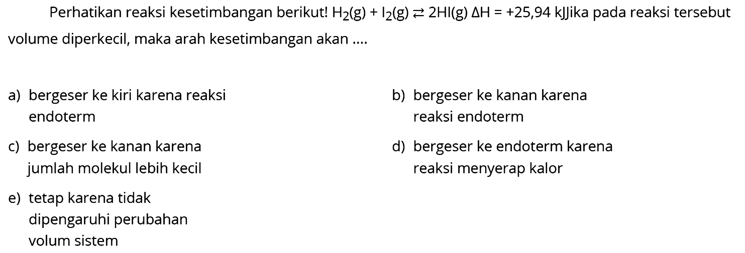 Perhatikan reaksi kesetimbangan berikut!  H2 (g) + I2 (g) <- 2HI (g) delta H=+25,94 kJJika  pada reaksi tersebut volume diperkecil, maka arah kesetimbangan akan ....