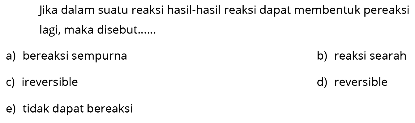 Jika dalam suatu reaksi hasil-hasil reaksi dapat membentuk pereaksi lagi, maka disebut......
a) bereaksi sempurna
b) reaksi searah
c) ireversible
d) reversible
e) tidak dapat bereaksi