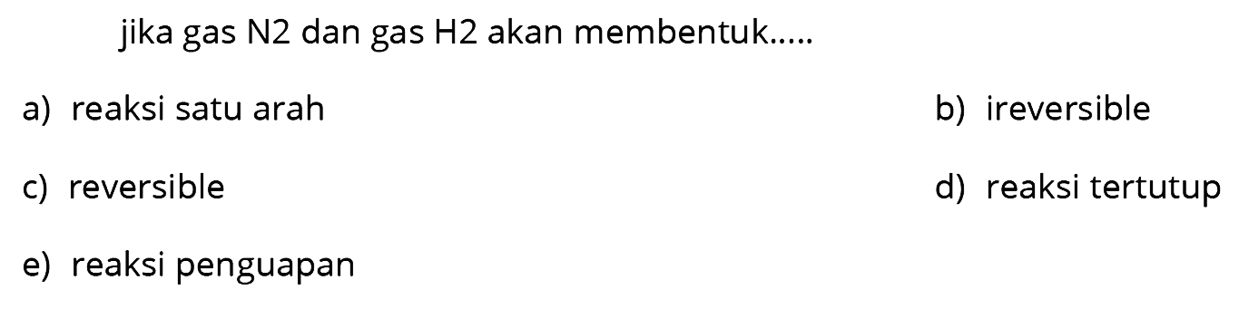 jika gas  N 2  dan gas  H 2  akan membentuk.....
a) reaksi satu arah
b) ireversible
c) reversible
d) reaksi tertutup
e) reaksi penguapan