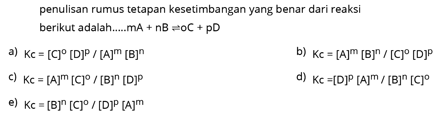 penulisan rumus tetapan kesetimbangan yang benar dari reaksi berikut adalah.....mA  +nB <--> OC+pD 
a)  Kc=[C]^o[D]^{p) /[A]^{m)[B]^{n) 
b)  Kc=[A]^{m)[B]^{n) /[C]^o[D]^{p) 
c)  Kc=[A]^{m)[C]^o /[B]^{n)[D]^{p) 
d)  K c=[D]^{p)[A]^{m) /[B]^{n)[C] 
e)  K c=[B]^{n)[C]^{0) /[D]^{p)[A]^{m) 