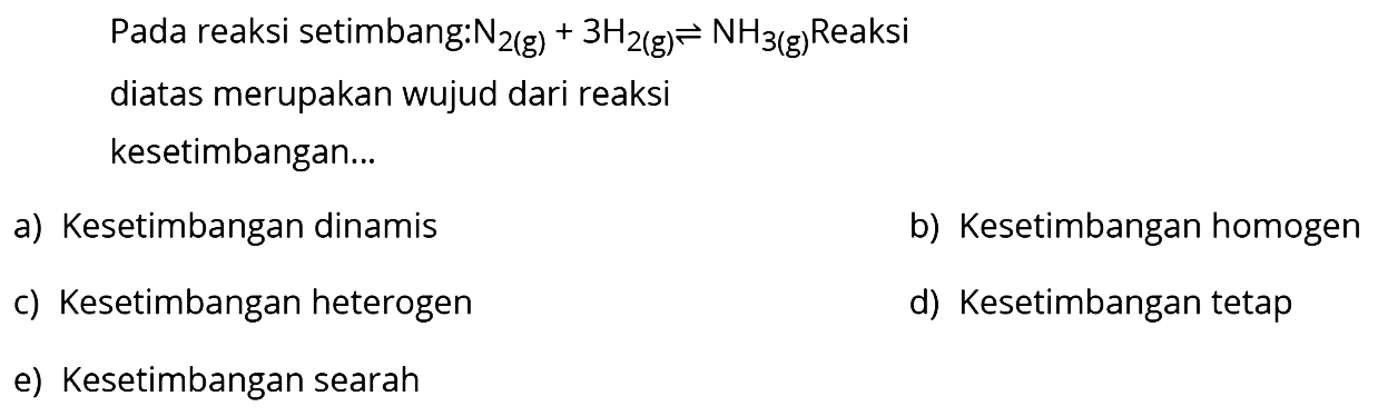 Pada reaksi setimbang: N2(g) + 3H2(g) <=> NH3(g) Reaksi diatas merupakan wujud dari reaksi kesetimbangan ... a) Kesetimbangan dinamis b) Kesetimbangan homogen c) Kesetimbangan heterogen d) Kesetimbangan tetap e) Kesetimbangan searah 