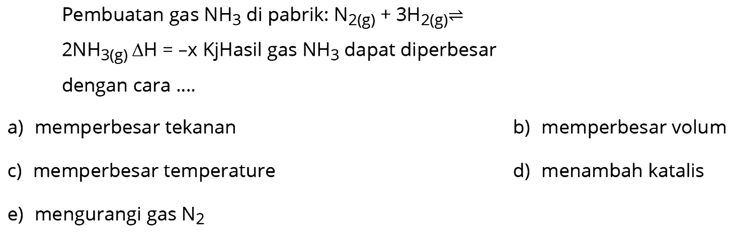 Pembuatan gas  NH3  di pabrik: N2(g)+3H2(g)<=>2NH3(g) delta H=-x Kj  Hasil gas  NH3  dapat diperbesar dengan cara ....