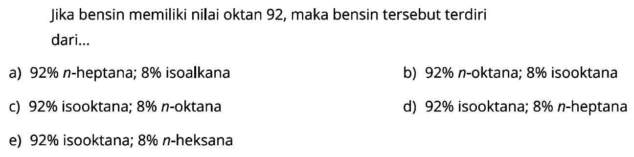 Jika bensin memiliki nilai oktan 92, maka bensin tersebut terdiri dari 
a) 92% n-heptana; 8% isoalkana b) 92% n-oktana; 8% isooktana c) 92% isooktana; 8% n-oktana d) 92% isooktana; 8% n-heptana e) 92% isooktana; 8% n-heksana