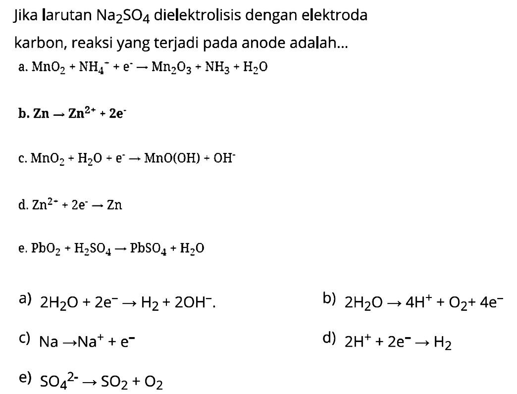 Jika larutan Na2SO4 dielektrolisis dengan elektroda karbon, reaksi yang terjadi pada anode adalah 
a. MnO2 + NH4^- + e^- ->  Mn2O3 + NH3 + H2O 
b. Zn -> Zn^(2+) + 2 e^- 
c. MnO2 + H2O + e^- -> MnO (OH) + OH^- 
d. Zn^(2-) + 2 e^- -> Zn 
e. PbO2 + H2SO4 -> PbSO4 + H2O 
a) 2 H2O + 2 e^- -> H2 + 2 OH^- 
b) 2 H2O -> 4 H^+ + O2 + 4 e^- 
c) Na -> Na^+ + e^- 
d) 2 H^+ + 2 e^- -> H2 
e) SO4^(2-) -> SO2 + O2