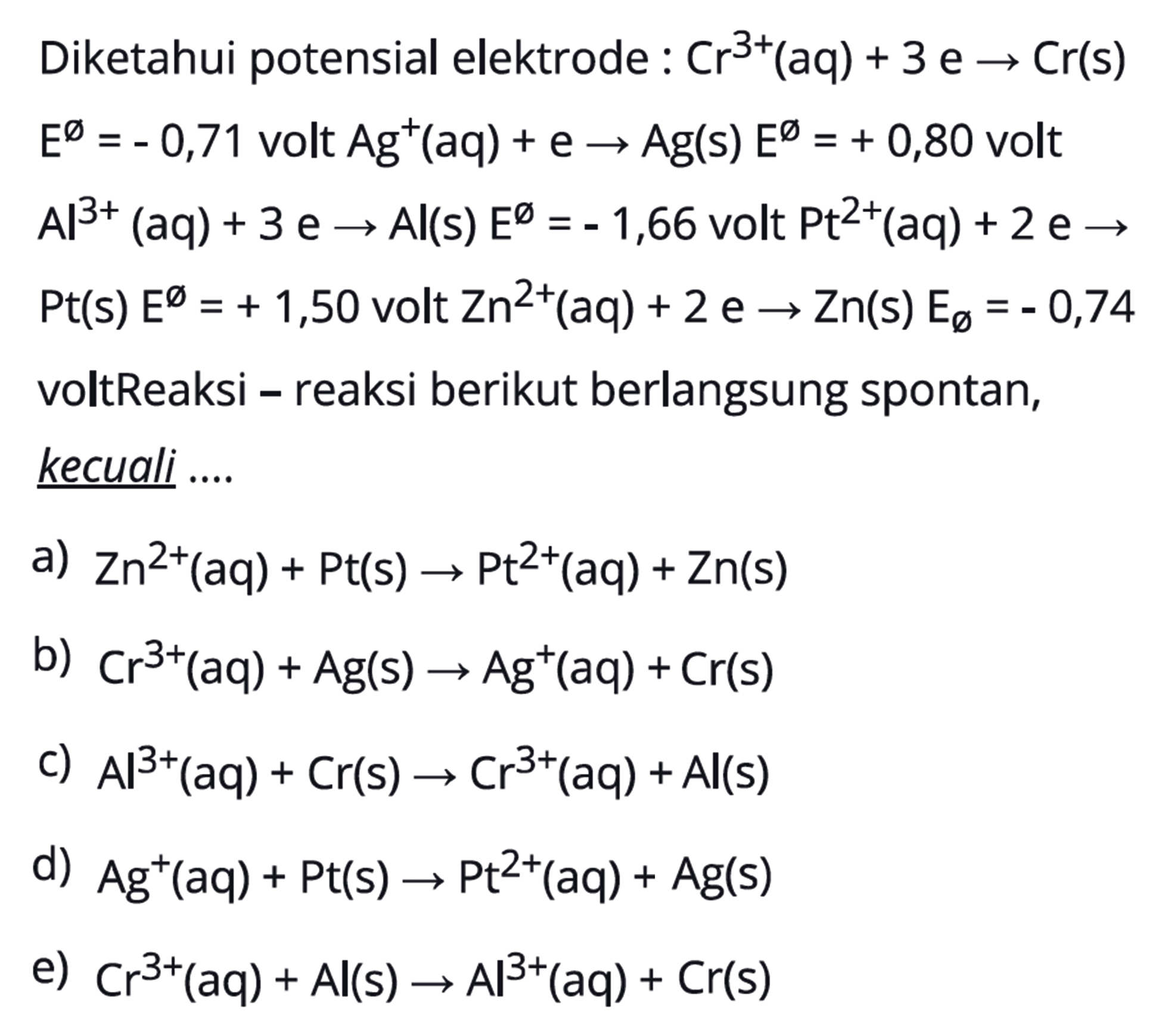 Diketahui potensial elektrode:Cr^3+(aq)+3e->Cr(s) E^0=-0,71  volt  Ag^+(aq)+e ->Ag(s) E^0=+0,80 volt Al^3+(aq)+3e->Al(s) E^0=-1,66 volt Pt^2+(aq)+2e->Pt(s) E^0=+1,50 volt  Zn^2+(aq)+2e->Zn(s) E0=-0,74 voltReaksi- reaksi berikut berlangsung spontan, kecuali .... 