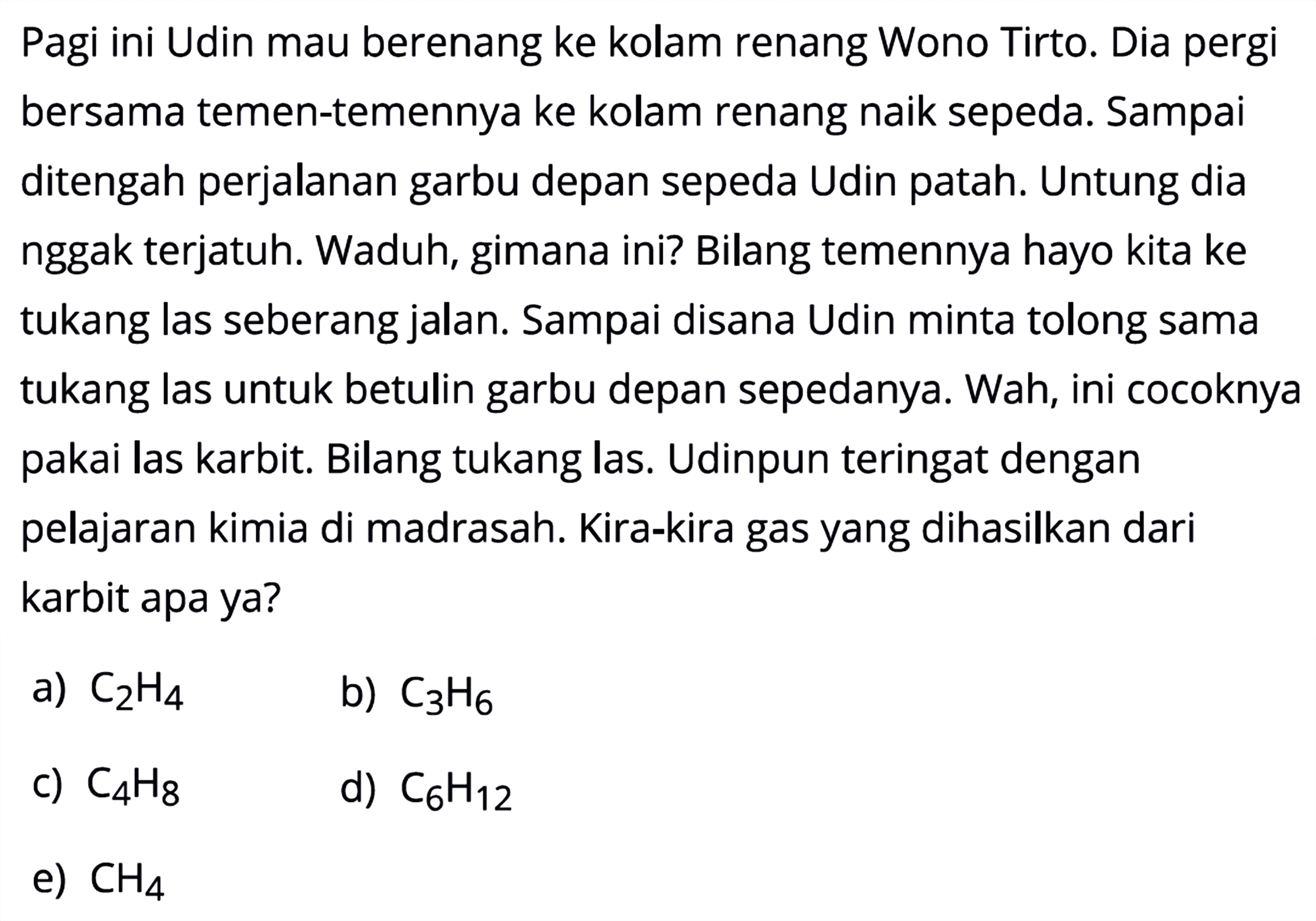 Pagi ini Udin mau berenang ke kolam renang Wono Tirto. Dia pergi bersama temen-temennya ke kolam renang naik sepeda. Sampai ditengah perjalanan garbu depan sepeda Udin patah. Untung dia nggak terjatuh. Waduh, gimana ini? Bilang temennya hayo kita ke tukang las seberang jalan. Sampai disana Udin minta tolong sama tukang las untuk betulin garbu depan sepedanya. Wah, ini cocoknya pakai las karbit. Bilang tukang las. Udinpun teringat dengan pelajaran kimia di madrasah. Kira-kira gas yang dihasilkan dari karbit apa ya?
