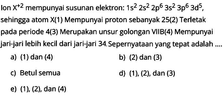 Ion  X^(+2)  mempunyai susunan elektron:  1s^2 2s^2 2p^6 3s^2 3p^6 3d^5 , sehingga atom  X(1)  Mempunyai proton sebanyak 25(2) Terletak pada periode 4(3) Merupakan unsur golongan VIIB(4) Mempunyai jari-jari lebih kecil dari jari-jari 34. Sepernyataan yang tepat adalah ....
a) (1) dan (4)
b) (2) dan (3)
c) Betul semua
d)  (1),(2), dan(3) 
e) (1), (2), dan (4)