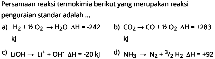 Persamaan reaksi termokimia berikut yang merupakan reaksi penguraian standar adalah...a) H2+1/2 O2->H2O delta H=-242 kJb) CO2->CO+1/2 O2 delta H=+283 kJc)  LiOH->Li^++OH^- delta H=-20 kJ d)  NH3->N2+3/2 H2 delta H=+92 