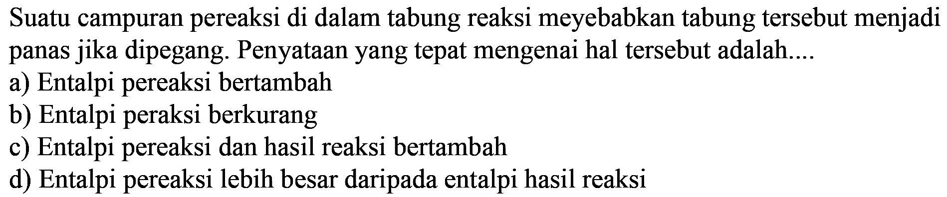 Suatu campuran pereaksi di dalam tabung reaksi meyebabkan tabung tersebut menjadi panas jika dipegang. Penyataan yang tepat mengenai hal tersebut adalah.... 
a) Entalpi pereaksi bertambah 
b) Entalpi peraksi berkurang 
c) Entalpi pereaksi dan hasil reaksi bertambah 
d) Entalpi pereaksi lebih besar daripada entalpi hasil reaksi 