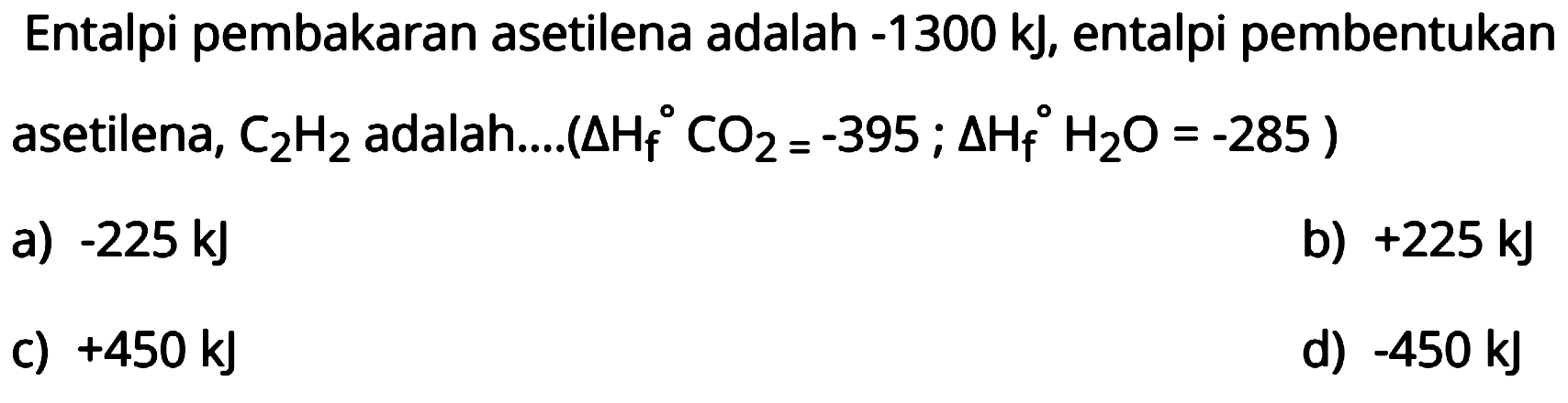 Entalpi pembakaran asetilena adalah -1300 kJ, entalpi pembentukan asetilena, C2H2 adalah.... (segitiga Hf CO2=-395 ; segitiga Hf H2 O=-285) 