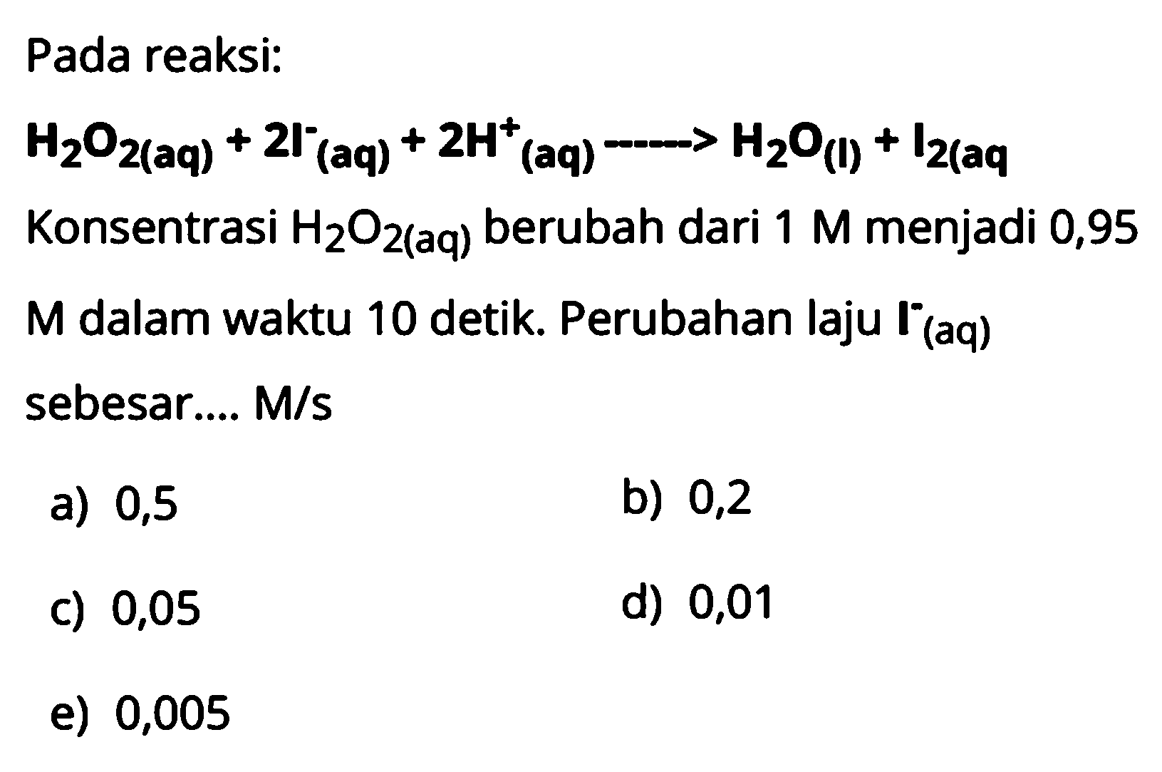 Pada reaksi: H2O2(aq)+2l^- (aq)+2H^+ (aq)->H2O(l)+l2(aq)  Konsentrasi  H2O2(aq) berubah dari  1 M  menjadi 0,95 M dalam waktu 10 detik. Perubahan laju I^(-)(aq) sebesar.... M/s