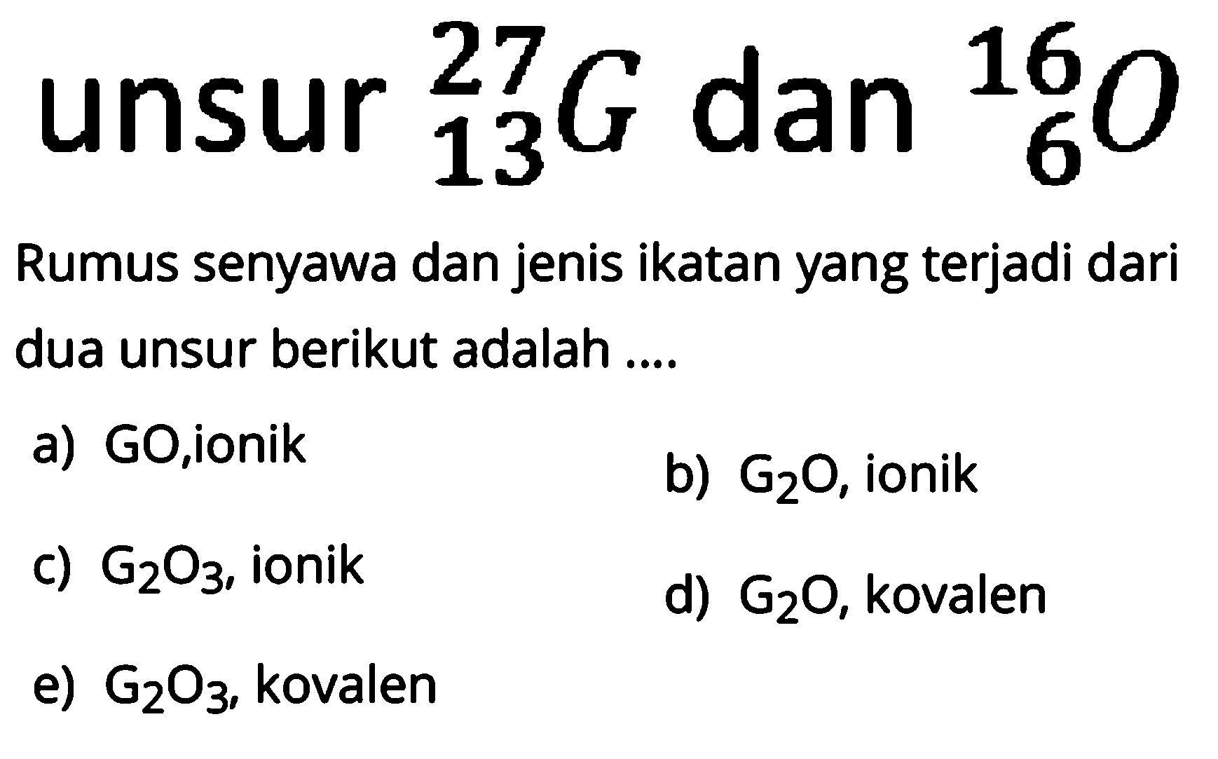 unsur 13 27 G dan 16 16 0 
Rumus senyawa dan jenis ikatan yang terjadi dari dua unsur berikut adalah ....
