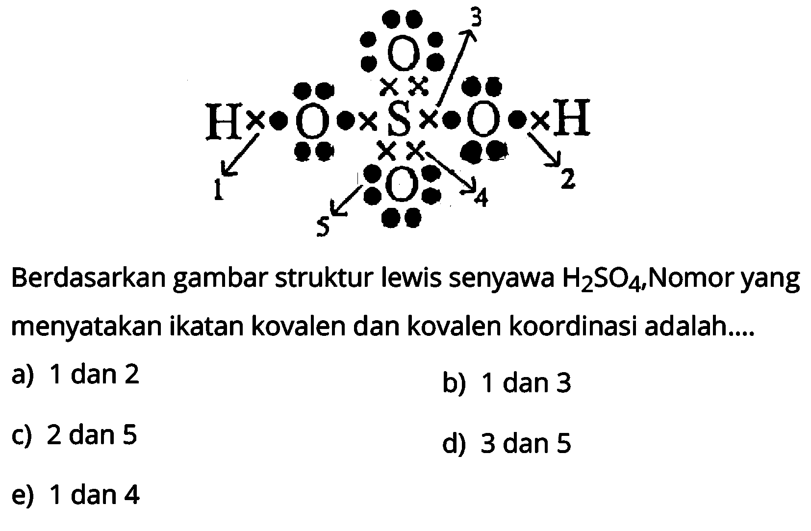 H O S O H O O 1 2 3 4 5 
Berdasarkan gambar struktur lewis senyawa H2SO4, Nomor yang menyatakan ikatan kovalen dan kovalen koordinasi adalah 
a) 1 dan 2 b) 1 dan 3 c) 2 dan 5 d) 3 dan 5 e) 1 dan 4 