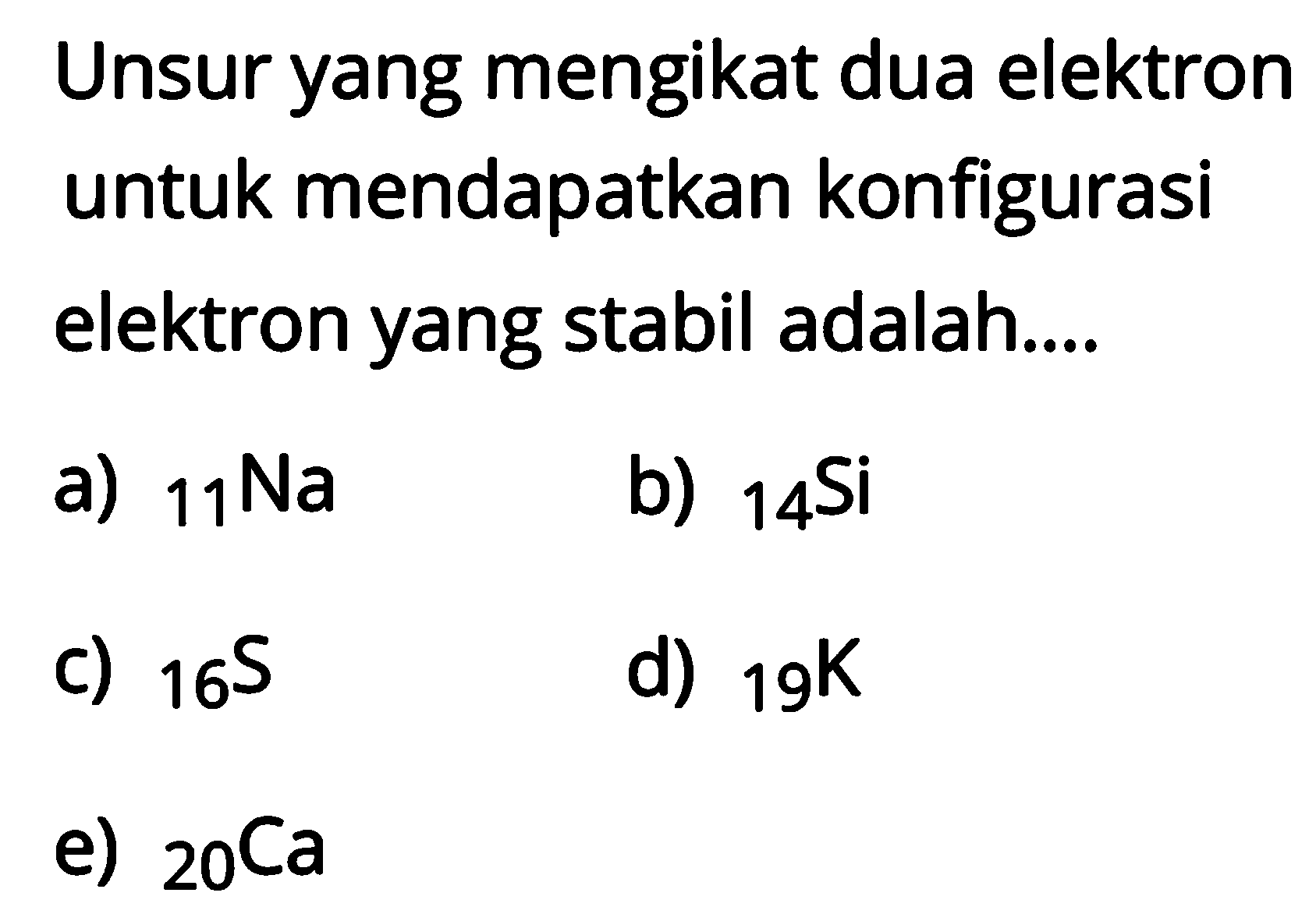 Unsur yang mengikat dua elektron untuk mendapatkan konfigurasi elektron yang stabil adalah.... a) 11Na b) 14Si c) 16S d) 19K e) 20Ca 