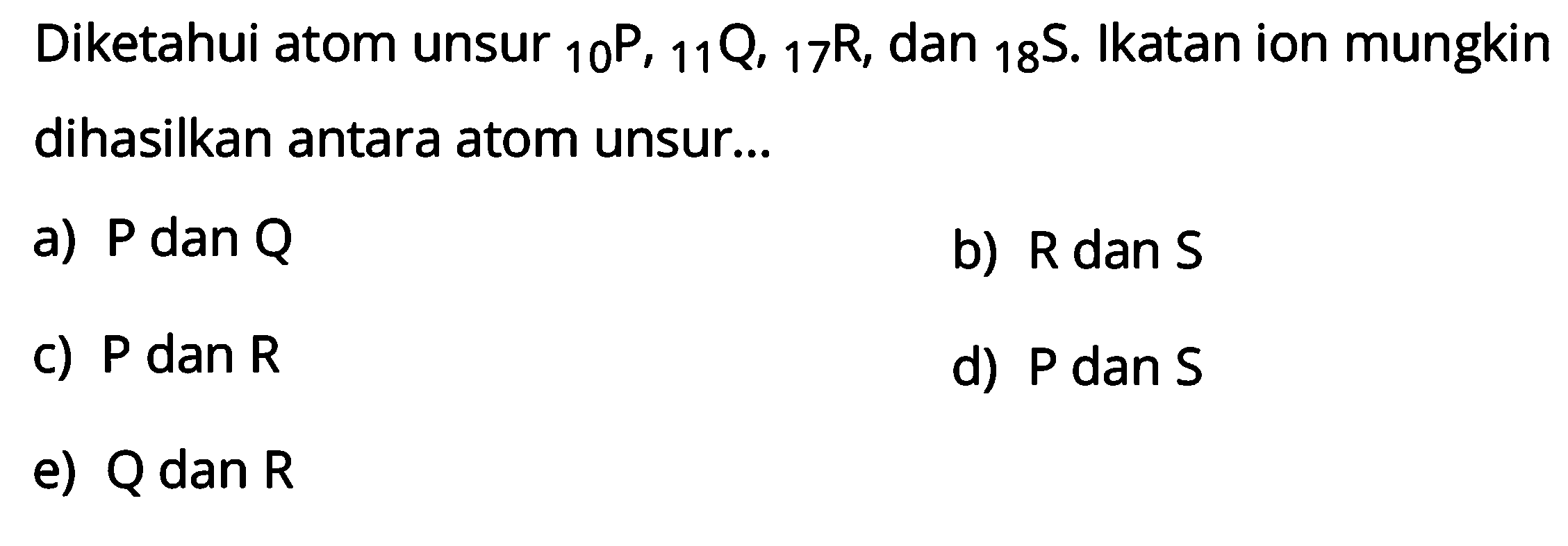 Diketahui atom unsur 10 P, 11 Q, 17 R, dan 18 S. Ikatan ion mungkin dihasilkan antara atom unsur 
a) P dan Q b) R dan S c) P dan R d) P dan S e) Q dan R