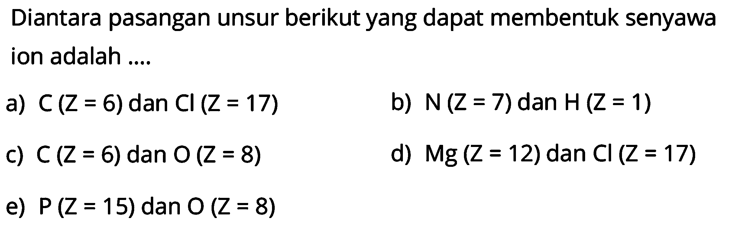 Diantara pasangan unsur berikut yang dapat membentuk senyawa ion adalah .... a) C(Z=6) dan C l(Z=17)  b) N(Z=7) dan H(Z=1) c) C(Z=6) dan O(Z=8) d) M g(Z=12) dan Cl(Z=17) e) P(Z=15) dan O(Z=8) 