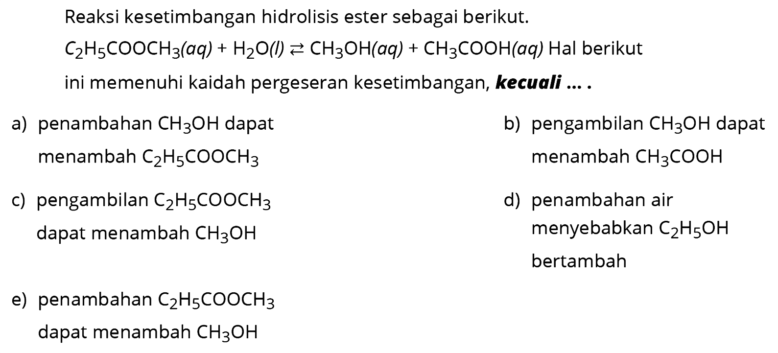 Reaksi kesetimbangan hidrolisis ester sebagai berikut.  C2H5COOCH3(aq) + H2O(l) <-> CH3OH(aq) + CH3COOH(aq) Hal  berikut ini memenuhi kaidah pergeseran kesetimbangan, kecuali ... . a) penambahan  CH3OH  dapat menambah  C2H5COOCH3  b) pengambilan  CH3OH  dapat menambah  CH3COOH  c) pengambilan  C2H5COOCH3 dapat menambah  CH3OH  d) penambahan air menyebabkan  C2H5OH  bertambah e) penambahan  C2H5COOCH3  dapat menambah  CH3OH 